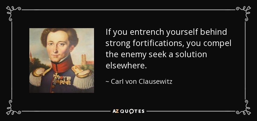 If you entrench yourself behind strong fortifications, you compel the enemy seek a solution elsewhere. - Carl von Clausewitz