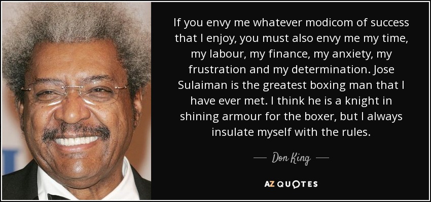 If you envy me whatever modicom of success that I enjoy, you must also envy me my time, my labour, my finance, my anxiety, my frustration and my determination. Jose Sulaiman is the greatest boxing man that I have ever met. I think he is a knight in shining armour for the boxer, but I always insulate myself with the rules. - Don King