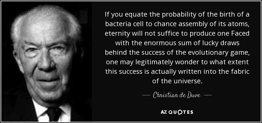 If you equate the probability of the birth of a bacteria cell to chance assembly of its atoms, eternity will not suffice to produce one Faced with the enormous sum of lucky draws behind the success of the evolutionary game, one may legitimately wonder to what extent this success is actually written into the fabric of the universe. - Christian de Duve