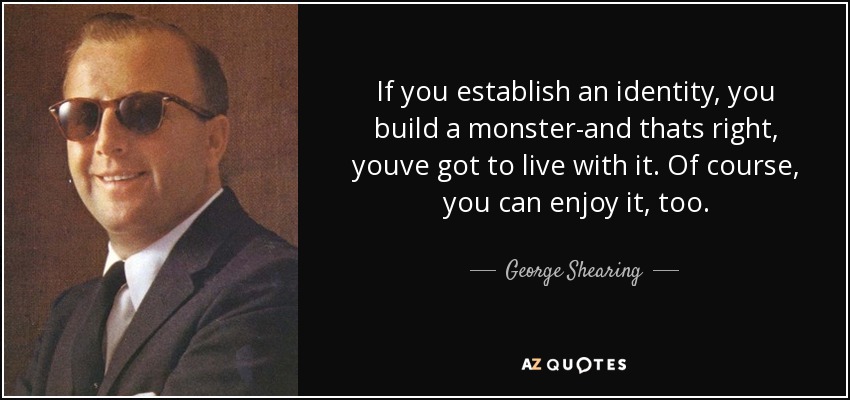 If you establish an identity, you build a monster-and thats right, youve got to live with it. Of course, you can enjoy it, too. - George Shearing