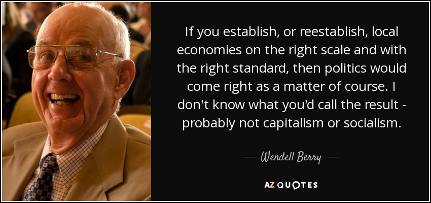 If you establish, or reestablish, local economies on the right scale and with the right standard, then politics would come right as a matter of course. I don't know what you'd call the result - probably not capitalism or socialism. - Wendell Berry