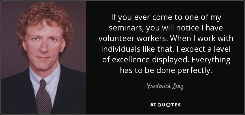 If you ever come to one of my seminars, you will notice I have volunteer workers. When I work with individuals like that, I expect a level of excellence displayed. Everything has to be done perfectly. - Frederick Lenz