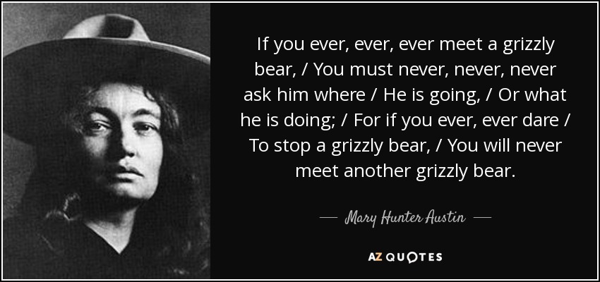 If you ever, ever, ever meet a grizzly bear, / You must never, never, never ask him where / He is going, / Or what he is doing; / For if you ever, ever dare / To stop a grizzly bear, / You will never meet another grizzly bear. - Mary Hunter Austin