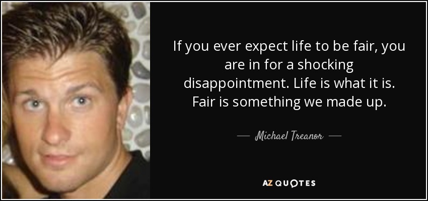 If you ever expect life to be fair, you are in for a shocking disappointment. Life is what it is. Fair is something we made up. - Michael Treanor
