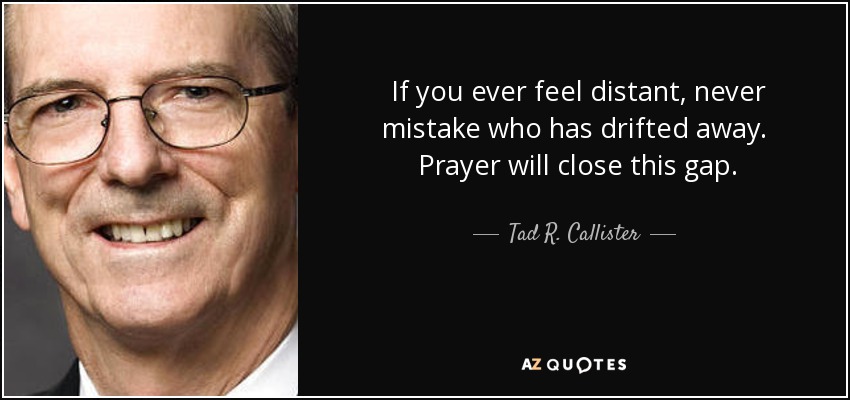 If you ever feel distant, never mistake who has drifted away. Prayer will close this gap. - Tad R. Callister