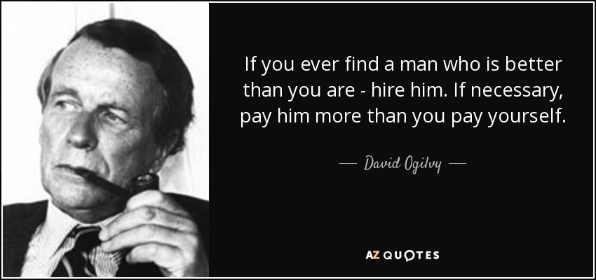 If you ever find a man who is better than you are - hire him. If necessary, pay him more than you pay yourself. - David Ogilvy