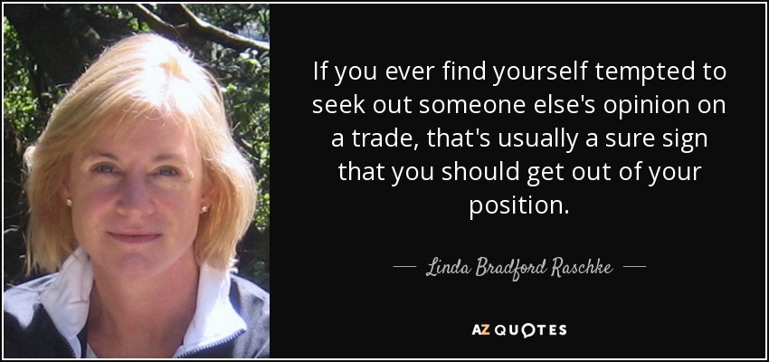 If you ever find yourself tempted to seek out someone else's opinion on a trade, that's usually a sure sign that you should get out of your position. - Linda Bradford Raschke