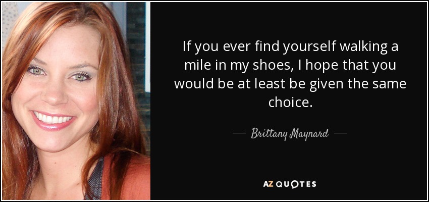 If you ever find yourself walking a mile in my shoes, I hope that you would be at least be given the same choice. - Brittany Maynard