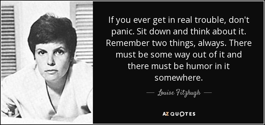 If you ever get in real trouble, don't panic. Sit down and think about it. Remember two things, always. There must be some way out of it and there must be humor in it somewhere. - Louise Fitzhugh