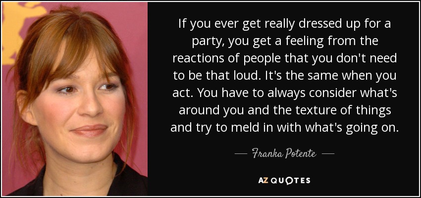 If you ever get really dressed up for a party, you get a feeling from the reactions of people that you don't need to be that loud. It's the same when you act. You have to always consider what's around you and the texture of things and try to meld in with what's going on. - Franka Potente