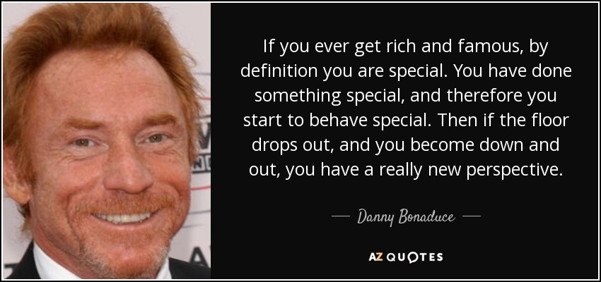 If you ever get rich and famous, by definition you are special. You have done something special, and therefore you start to behave special. Then if the floor drops out, and you become down and out, you have a really new perspective. - Danny Bonaduce