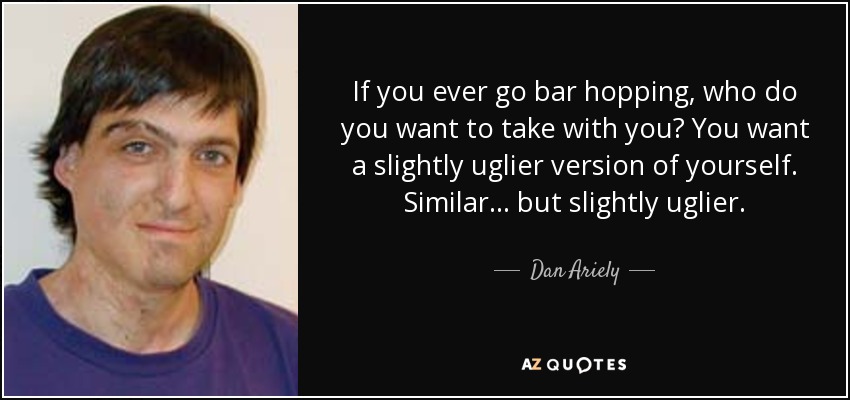 If you ever go bar hopping, who do you want to take with you? You want a slightly uglier version of yourself. Similar ... but slightly uglier. - Dan Ariely