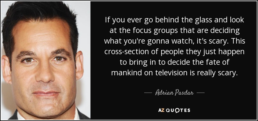 If you ever go behind the glass and look at the focus groups that are deciding what you're gonna watch, it's scary. This cross-section of people they just happen to bring in to decide the fate of mankind on television is really scary. - Adrian Pasdar