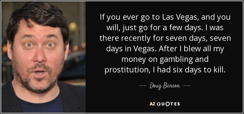 If you ever go to Las Vegas, and you will, just go for a few days. I was there recently for seven days, seven days in Vegas. After I blew all my money on gambling and prostitution, I had six days to kill. - Doug Benson