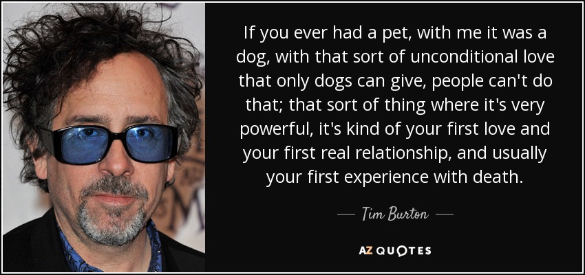 If you ever had a pet, with me it was a dog, with that sort of unconditional love that only dogs can give, people can't do that; that sort of thing where it's very powerful, it's kind of your first love and your first real relationship, and usually your first experience with death. - Tim Burton