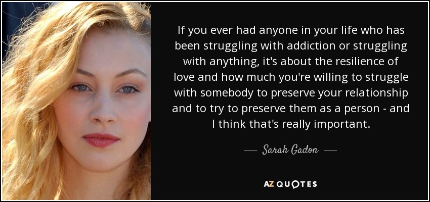 If you ever had anyone in your life who has been struggling with addiction or struggling with anything, it's about the resilience of love and how much you're willing to struggle with somebody to preserve your relationship and to try to preserve them as a person - and I think that's really important. - Sarah Gadon