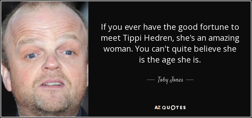 If you ever have the good fortune to meet Tippi Hedren, she's an amazing woman. You can't quite believe she is the age she is. - Toby Jones