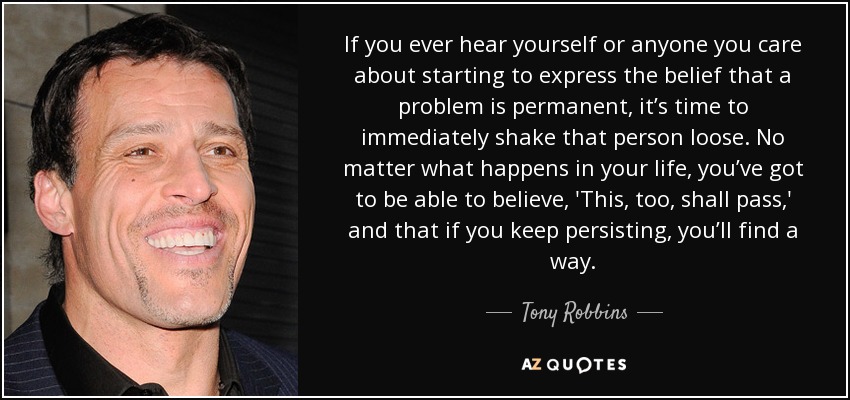 If you ever hear yourself or anyone you care about starting to express the belief that a problem is permanent, it’s time to immediately shake that person loose. No matter what happens in your life, you’ve got to be able to believe, 'This, too, shall pass,' and that if you keep persisting, you’ll find a way. - Tony Robbins