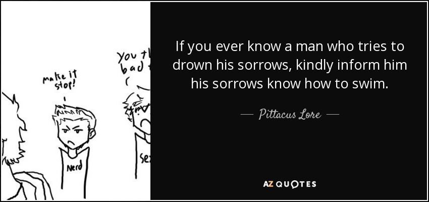 If you ever know a man who tries to drown his sorrows, kindly inform him his sorrows know how to swim. - Pittacus Lore