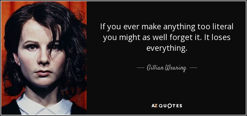 If you ever make anything too literal you might as well forget it. It loses everything. - Gillian Wearing