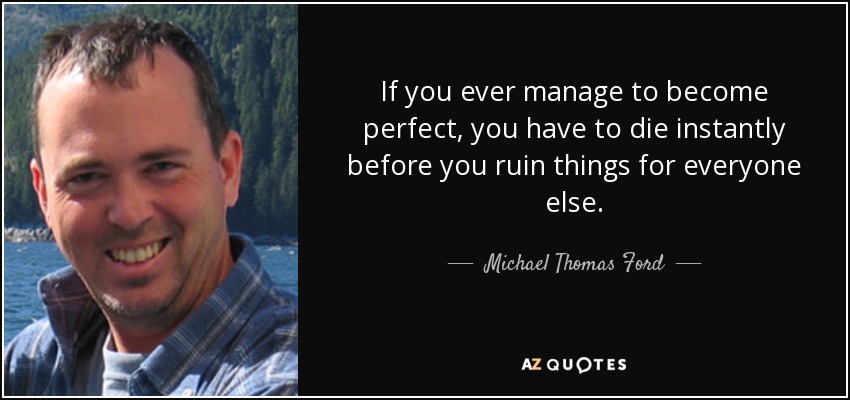 If you ever manage to become perfect, you have to die instantly before you ruin things for everyone else. - Michael Thomas Ford