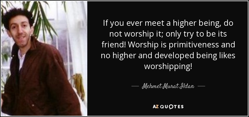 If you ever meet a higher being, do not worship it; only try to be its friend! Worship is primitiveness and no higher and developed being likes worshipping! - Mehmet Murat Ildan