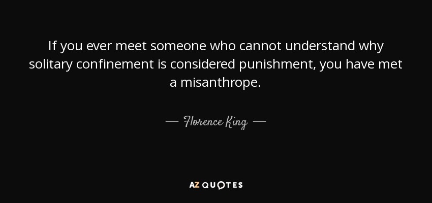If you ever meet someone who cannot understand why solitary confinement is considered punishment, you have met a misanthrope. - Florence King