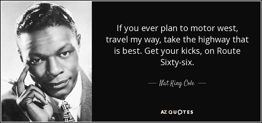 If you ever plan to motor west, travel my way, take the highway that is best. Get your kicks, on Route Sixty-six. - Nat King Cole