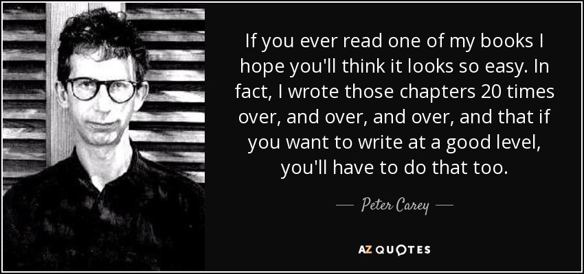 If you ever read one of my books I hope you'll think it looks so easy. In fact, I wrote those chapters 20 times over, and over, and over, and that if you want to write at a good level, you'll have to do that too. - Peter Carey