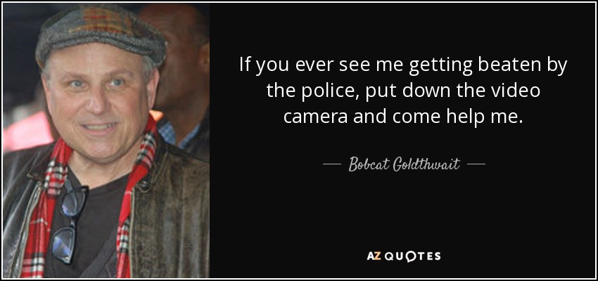 If you ever see me getting beaten by the police, put down the video camera and come help me. - Bobcat Goldthwait