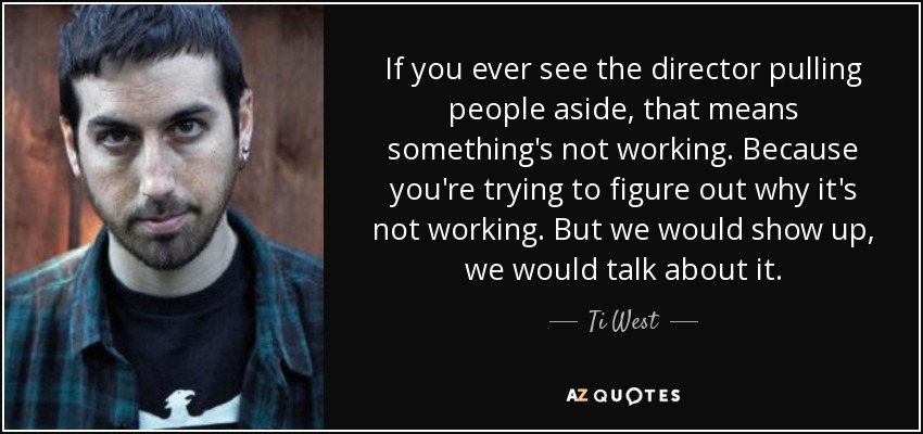 If you ever see the director pulling people aside, that means something's not working. Because you're trying to figure out why it's not working. But we would show up, we would talk about it. - Ti West