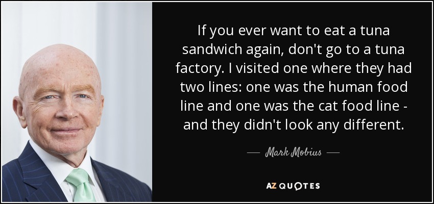 If you ever want to eat a tuna sandwich again, don't go to a tuna factory. I visited one where they had two lines: one was the human food line and one was the cat food line - and they didn't look any different. - Mark Mobius