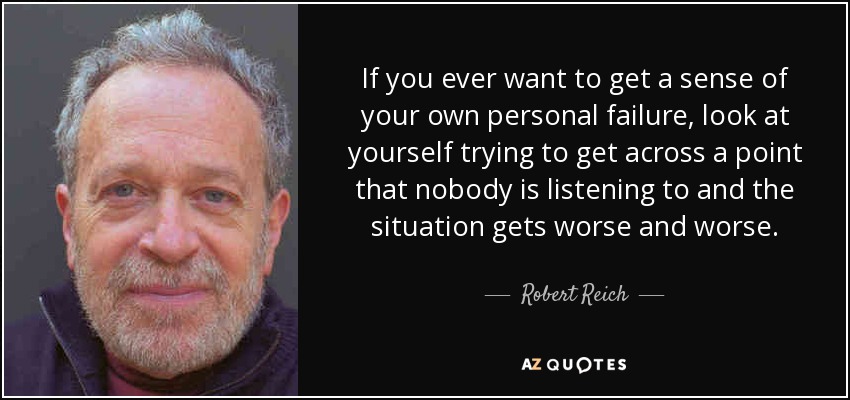 If you ever want to get a sense of your own personal failure, look at yourself trying to get across a point that nobody is listening to and the situation gets worse and worse. - Robert Reich