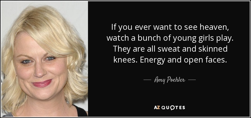 If you ever want to see heaven, watch a bunch of young girls play. They are all sweat and skinned knees. Energy and open faces. - Amy Poehler