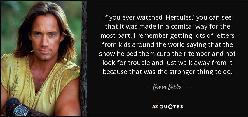 If you ever watched 'Hercules,' you can see that it was made in a comical way for the most part. I remember getting lots of letters from kids around the world saying that the show helped them curb their temper and not look for trouble and just walk away from it because that was the stronger thing to do. - Kevin Sorbo