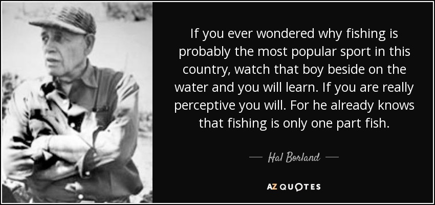 If you ever wondered why fishing is probably the most popular sport in this country, watch that boy beside on the water and you will learn. If you are really perceptive you will. For he already knows that fishing is only one part fish. - Hal Borland