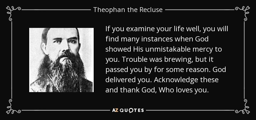 If you examine your life well, you will find many instances when God showed His unmistakable mercy to you. Trouble was brewing, but it passed you by for some reason. God delivered you. Acknowledge these and thank God, Who loves you. - Theophan the Recluse