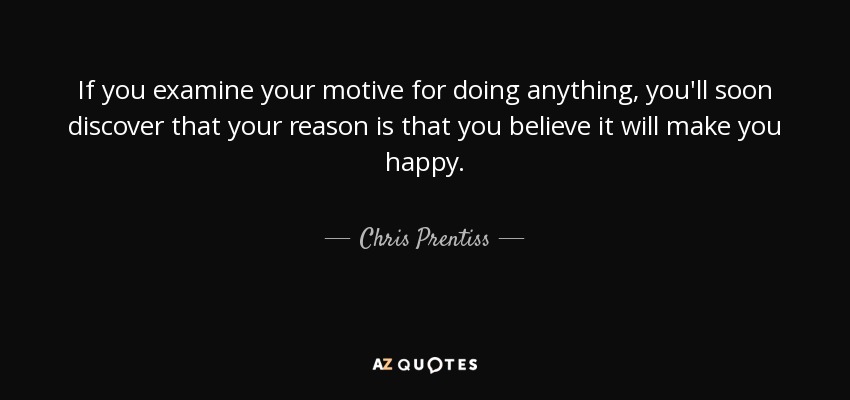If you examine your motive for doing anything, you'll soon discover that your reason is that you believe it will make you happy. - Chris Prentiss