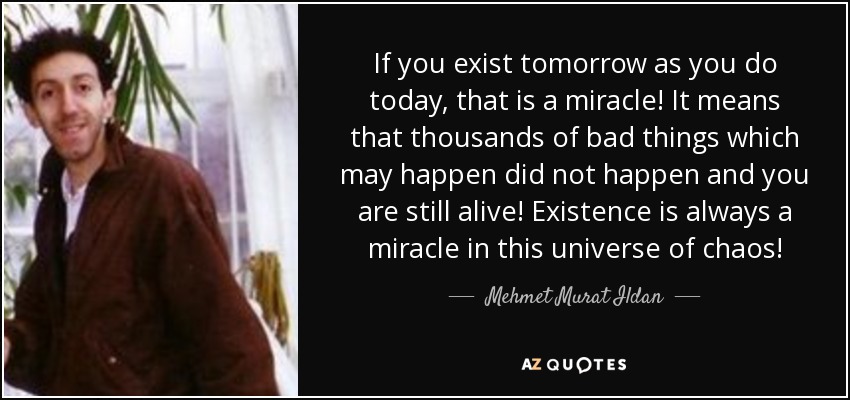 If you exist tomorrow as you do today, that is a miracle! It means that thousands of bad things which may happen did not happen and you are still alive! Existence is always a miracle in this universe of chaos! - Mehmet Murat Ildan