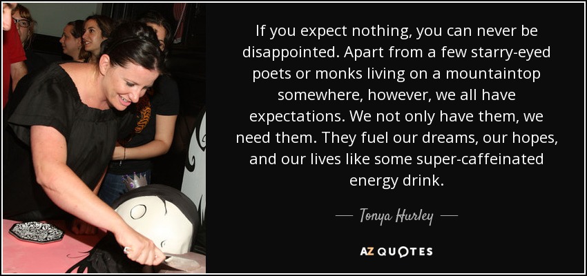 If you expect nothing, you can never be disappointed. Apart from a few starry-eyed poets or monks living on a mountaintop somewhere, however, we all have expectations. We not only have them, we need them. They fuel our dreams, our hopes, and our lives like some super-caffeinated energy drink. - Tonya Hurley