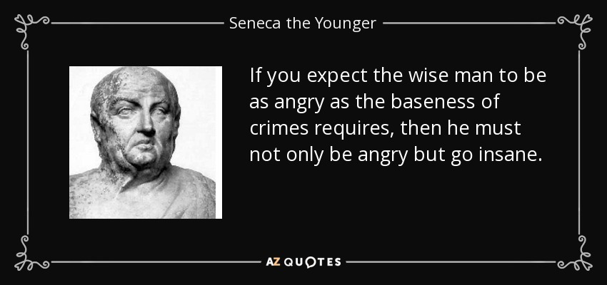 If you expect the wise man to be as angry as the baseness of crimes requires, then he must not only be angry but go insane. - Seneca the Younger