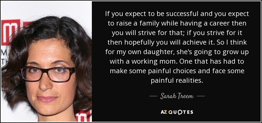 If you expect to be successful and you expect to raise a family while having a career then you will strive for that; if you strive for it then hopefully you will achieve it. So I think for my own daughter, she's going to grow up with a working mom. One that has had to make some painful choices and face some painful realities. - Sarah Treem