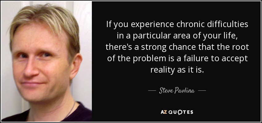 If you experience chronic difficulties in a particular area of your life, there's a strong chance that the root of the problem is a failure to accept reality as it is. - Steve Pavlina