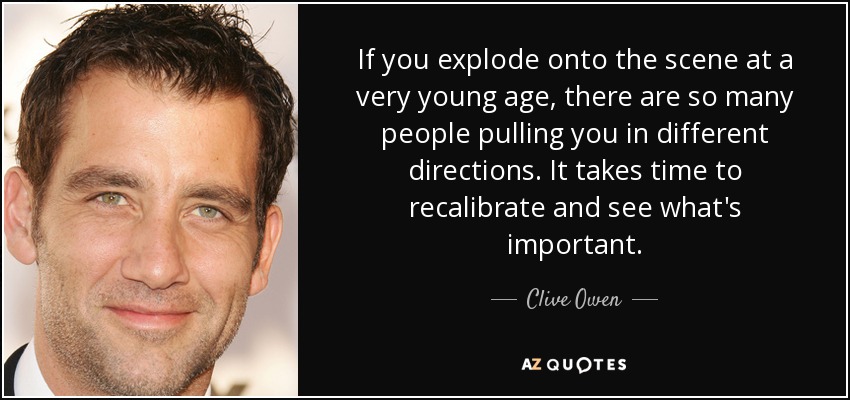 If you explode onto the scene at a very young age, there are so many people pulling you in different directions. It takes time to recalibrate and see what's important. - Clive Owen