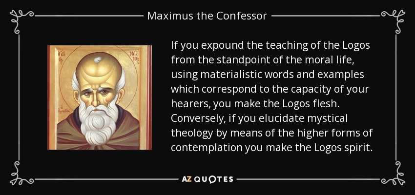 If you expound the teaching of the Logos from the standpoint of the moral life, using materialistic words and examples which correspond to the capacity of your hearers, you make the Logos flesh. Conversely, if you elucidate mystical theology by means of the higher forms of contemplation you make the Logos spirit. - Maximus the Confessor