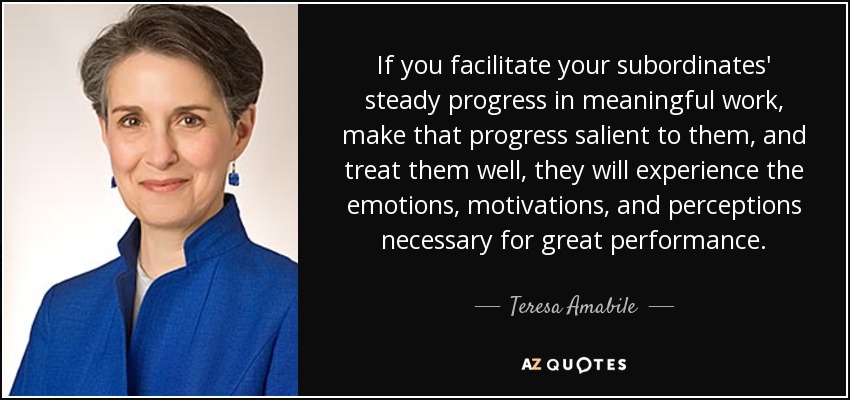 If you facilitate your subordinates' steady progress in meaningful work, make that progress salient to them, and treat them well, they will experience the emotions, motivations, and perceptions necessary for great performance. - Teresa Amabile