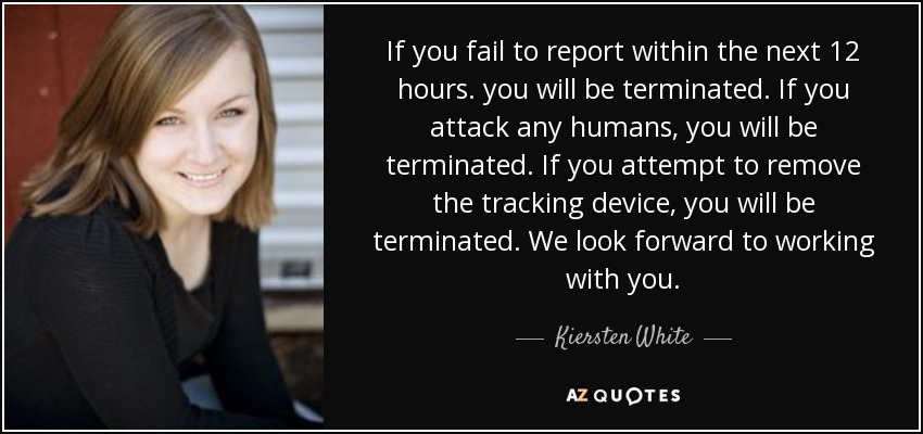 If you fail to report within the next 12 hours. you will be terminated. If you attack any humans, you will be terminated. If you attempt to remove the tracking device, you will be terminated. We look forward to working with you. - Kiersten White