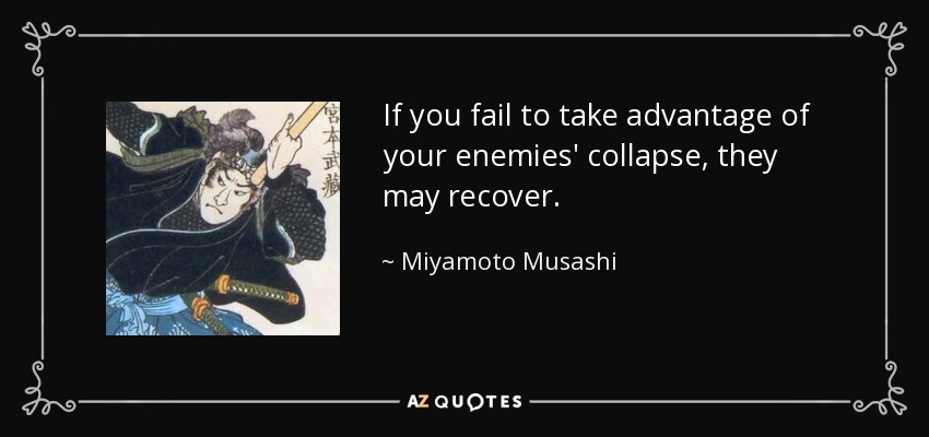 If you fail to take advantage of your enemies' collapse, they may recover. - Miyamoto Musashi