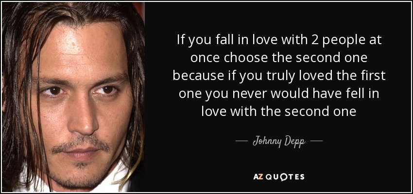 If you fall in love with 2 people at once choose the second one because if you truly loved the first one you never would have fell in love with the second one - Johnny Depp
