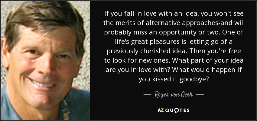 If you fall in love with an idea, you won't see the merits of alternative approaches-and will probably miss an opportunity or two. One of life's great pleasures is letting go of a previously cherished idea. Then you're free to look for new ones. What part of your idea are you in love with? What would happen if you kissed it goodbye? - Roger von Oech